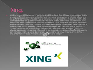    XING (se creó en 2003 y hasta el 17 de Noviembre 2006 se llamó OpenBC) es una red social de ámbito
    profesional. También se denomina plataforma de networking online, ya que su principal utilidad es la
    de gestionar contactos y establecer nuevas conexiones entre profesionales de cualquier sector. Este
    sistema pertenece a lo que se denomina Software social. Una de las funciones principales que tiene
    es la opción de visualizar la red de contactos; por ejemplo, un usuario puede ver a través de cuántos
    intermediarios está conectado con otros. Se basa en el principio de los Seis grados de separación o el
    fenómeno del "mundo pequeño". Ofrece numerosas opciones para contactar, buscar personas por
    nombre, ciudad, sector, empresa, áreas de interés, etc., e incluye grupos temáticos y foros para
    plantear cuestiones e intercambiar información u opiniones sobre temas específicos. También cuenta
    con ofertas de empleo, páginas de empresa y una sección para ver y publicar eventos. En Xing se
    encuentran tomadores de decisiones y expertos en muchos campos.
 