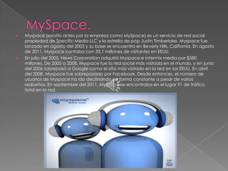   Myspace (escrito antes por la empresa como MySpace) es un servicio de red social
    propiedad de Specific Media LLC y la estrella de pop Justin Timberlake. Myspace fue
    lanzado en agosto del 2003 y su base se encuentra en Beverly Hills, California. En agosto
    de 2011, Myspace contaba con 33.1 millones de visitantes en EEUU.
   En julio del 2005, News Corporation adquirió Myspace e Intermix media por $580
    millones. De 2005 a 2008, Myspace fue la red social más visitada en el mundo, y en junio
    del 2006 sobrepasó a Google como el sitio más visitado en la red en los EEUU. En abril
    del 2008, Myspace fue sobrepasado por Facebook. Desde entonces, el número de
    usuarios de Myspace ha ido declinando en forma constante a pesar de varios
    rediseños. En septiembre del 2011, Myspace se encontraba en el lugar 91 de tráfico
    total en la red.
 