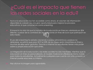    Nunca la educación fue tan accesible como ahora, el volumen de información
    disponible es colosal y es una gran oportunidad para mejorar los procesos
    educativos, lo que conocemos como e-learning.

   El impacto ha sido tal que la industria de la educación en línea es valorizada en $34
    billones, a pesar de la cantidad de organizaciones sin fines de lucro que participan en
    este medio.

   El uso del e-learning ha estado creciendo a pasos astronómicos y parece no
    detenerse, se estima que para 2019 el 50% de las clases serán impartidas en línea y
    muchas de ellas serán gratuitas. Gracias a Internet los estudiantes tienen más poder
    sobre su propia educación que antes.

   La integración de la educación y las redes sociales ha sido inevitable, mientras que la
    educación en línea es personalizada, el modelo tradicional utilizaba el mismo molde
    para todos los estudiantes. Actualmente cualquiera que cuente con una conexión a
    Internet puede educarse a sí mismo.

   Haz click en la imagen para agrandarla.
 
