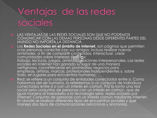    LAS VENTAJAS DE LAS REDES SOCIALES SON QUE NO PODEMOS
    COMUNICAR CON LAS DEMAS PERSONAS DESDE DIFERENTES PARTES DEL
    MUNDO NO IMPORTA LA DISTANCIA .
   Las Redes Sociales en el ámbito de Internet, son páginas que permiten
    a las personas conectar con sus amigos, incluso realizar nuevas
    amistades, a fin de compartir contenidos, interactuar, crear
    comunidades sobre intereses similares:
    trabajo, lecturas, juegos, amistad, relaciones interpersonales. Las redes
    sociales en Internet han ganado su lugar de una manera
    vertiginosa, convirtiéndose en promisorios negocios para
    empresas, artistas, marcas, profesionales independientes y, sobre
    todo, en lugares para encuentros humanos.
   Red: se refiere a un conjunto de entidades conectadas entre sí. Como
    hablamos del ser humano, lo referiremos a un conjunto de individuos
    conectados entre sí o con un interés en común. Por lo tanto una red
    social sería conjuntos de personas con un interés en común, que de
    igual manera al trasladarlo a la tecnología sería, redes sociales por
    internet: Conjunto de personas con un interés común mediante Internet.
    En donde se realizan diferentes tipos de encuentros sociales y que
    maneja dos tipos de comunicaciones asíncronas y sincronías.
 