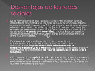    De la misma forma en que los clientes contentos escriben buenos
    comentarios de un producto, los clientes molestos también escribirán
    acerca de su mala experiencia. Estos comentarios pueden ser vistos por
    miles de personas en poco tiempo y afectar la imagen de cualquier
    empresa en semanas o incluso días. ¿Cómo protegernos en este tipo
    de situación? Afrontarlo con Honestidad. Muchos Blogs corporativos
    eliminan los malos comentarios de sus Blogs, creando desconfianza
    entre los consumidores.

   En Internet tenemos las herramientas para poder hacer
    aclaraciones, proponer alternativas y si es necesario ofrecer
    disculpas. Si una empresa sabe utilizar adecuadamente la
    retroalimentación (buena o mala) de sus clientes, contesta sus dudas y
    comentarios con honestidad, los resultados positivos se darán tarde o
    temprano.

   Otra desventaja es la pérdida de la privacidad. De pronto nos volvemos
    accesibles a cualquier persona y no siempre es bueno. Hay que evitar
    revelar información sensible cómo teléfonos, direcciones y ni hablar de
    cuentas bancarias y passwords.
 