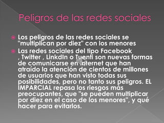  Los peligros de las redes sociales se
  "multiplican por diez" con los menores
 Las redes sociales del tipo Facebook
  , Twitter , LinkdIn o Tuenti son nuevas formas
  de comunicarse en Internet que han
  atraído la atención de cientos de millones
  de usuarios que han visto todas sus
  posibilidades, pero no tanto sus peligros. EL
  IMPARCIAL repasa los riesgos más
  preocupantes, que "se pueden multiplicar
  por diez en el caso de los menores", y qué
  hacer para evitarlos.
 