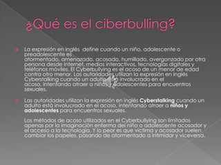    La expresión en inglés define cuando un niño, adolescente o
    preadolescente es
    atormentado, amenazado, acosado, humillado, avergonzado por otra
    persona desde Internet, medios interactivos, tecnologías digitales y
    teléfonos móviles. El Cyberbullying es el acoso de un menor de edad
    contra otro menor. Las autoridades utilizan la expresión en inglés
    Cyberstalking cuando un adulto está involucrado en el
    acoso, intentando atraer a niños y adolescentes para encuentros
    sexuales.

   Las autoridades utilizan la expresión en inglés Cyberstalking cuando un
    adulto está involucrado en el acoso, intentando atraer a niños y
    adolescentes para encuentros sexuales.
    Los métodos de acoso utilizados en el Cyberbullying son limitados
    apenas por la imaginación enferma del niño o adolescente acosador y
    el acceso a la tecnología. Y lo peor es que víctima y acosador suelen
    cambiar los papeles, pasando de atormentado a intimidar y viceversa.
 