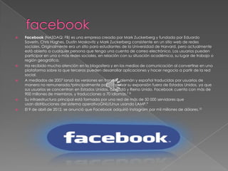    Facebook (NASDAQ: FB) es una empresa creada por Mark Zuckerberg y fundada por Eduardo
    Saverin, Chris Hughes, Dustin Moskovitz y Mark Zuckerberg consistente en un sitio web de redes
    sociales. Originalmente era un sitio para estudiantes de la Universidad de Harvard, pero actualmente
    está abierto a cualquier persona que tenga una cuenta de correo electrónico. Los usuarios pueden
    participar en una o más redes sociales, en relación con su situación académica, su lugar de trabajo o
    región geográfica.
   Ha recibido mucha atención en la blogosfera y en los medios de comunicación al convertirse en una
    plataforma sobre la que terceros pueden desarrollar aplicaciones y hacer negocio a partir de la red
    social.
   A mediados de 2007 lanzó las versiones en francés, alemán y español traducidas por usuarios de
    manera no remunerada,6principalmente para impulsar su expansión fuera de Estados Unidos, ya que
    sus usuarios se concentran en Estados Unidos, Canadá y Reino Unido. Facebook cuenta con más de
    900 millones de miembros, y traducciones a 70 idiomas.7 8
   Su infraestructura principal está formada por una red de más de 50 000 servidores que
    usan distribuciones del sistema operativoGNU/Linux usando LAMP.9
   El 9 de abril de 2012, se anunció que Facebook adquirió Instagram por mil millones de dólares.10
 