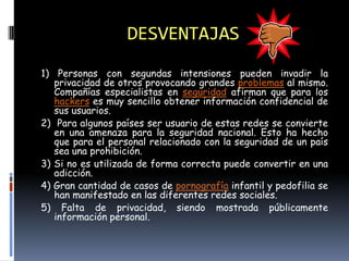 DESVENTAJAS
1) Personas con segundas intensiones pueden invadir la
   privacidad de otros provocando grandes problemas al mismo.
   Compañías especialistas en seguridad afirman que para los
   hackers es muy sencillo obtener información confidencial de
   sus usuarios.
2) Para algunos países ser usuario de estas redes se convierte
   en una amenaza para la seguridad nacional. Esto ha hecho
   que para el personal relacionado con la seguridad de un país
   sea una prohibición.
3) Si no es utilizada de forma correcta puede convertir en una
   adicción.
4) Gran cantidad de casos de pornografía infantil y pedofilia se
   han manifestado en las diferentes redes sociales.
5) Falta de privacidad, siendo mostrada públicamente
   información personal.
 