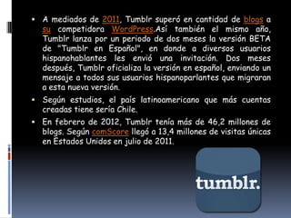  A mediados de 2011, Tumblr superó en cantidad de blogs a
  su competidora WordPress.Así también el mismo año,
  Tumblr lanza por un periodo de dos meses la versión BETA
  de "Tumblr en Español", en donde a diversos usuarios
  hispanohablantes les envió una invitación. Dos meses
  después, Tumblr oficializa la versión en español, enviando un
  mensaje a todos sus usuarios hispanoparlantes que migraran
  a esta nueva versión.
 Según estudios, el país latinoamericano que más cuentas
  creadas tiene sería Chile.
 En febrero de 2012, Tumblr tenía más de 46,2 millones de
  blogs. Según comScore llegó a 13,4 millones de visitas únicas
  en Estados Unidos en julio de 2011.
 