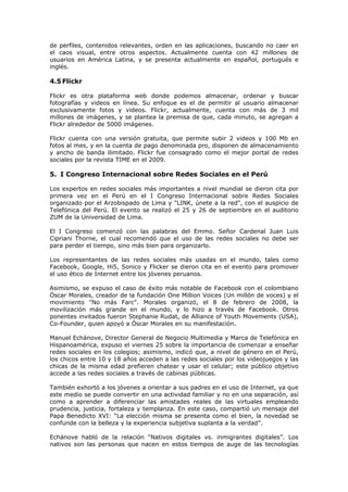 de perfiles, contenidos relevantes, orden en las aplicaciones, buscando no caer en
el caos visual, entre otros aspectos. Actualmente cuenta con 42 millones de
usuarios en América Latina, y se presenta actualmente en español, portugués e
inglés.
4.5 Flickr
Flickr es otra plataforma web donde podemos almacenar, ordenar y buscar
fotografías y videos en línea. Su enfoque es el de permitir al usuario almacenar
exclusivamente fotos y videos. Flickr, actualmente, cuenta con más de 3 mil
millones de imágenes, y se plantea la premisa de que, cada minuto, se agregan a
Flickr alrededor de 5000 imágenes.
Flickr cuenta con una versión gratuita, que permite subir 2 videos y 100 Mb en
fotos al mes, y en la cuenta de pago denominada pro, disponen de almacenamiento
y ancho de banda ilimitado. Flickr fue consagrado como el mejor portal de redes
sociales por la revista TIME en el 2009.
5. I Congreso Internacional sobre Redes Sociales en el Perú
Los expertos en redes sociales más importantes a nivel mundial se dieron cita por
primera vez en el Perú en el I Congreso Internacional sobre Redes Sociales
organizado por el Arzobispado de Lima y "LINK, únete a la red", con el auspicio de
Telefónica del Perú. El evento se realizó el 25 y 26 de septiembre en el auditorio
ZUM de la Universidad de Lima.
El I Congreso comenzó con las palabras del Emmo. Señor Cardenal Juan Luis
Cipriani Thorne, el cual recomendó que el uso de las redes sociales no debe ser
para perder el tiempo, sino más bien para organizarlo.
Los representantes de las redes sociales más usadas en el mundo, tales como
Facebook, Google, Hi5, Sonico y Flicker se dieron cita en el evento para promover
el uso ético de Internet entre los jóvenes peruanos.
Asimismo, se expuso el caso de éxito más notable de Facebook con el colombiano
Óscar Morales, creador de la fundación One Million Voices (Un millón de voces) y el
movimiento "No más Farc". Morales organizó, el 8 de febrero de 2008, la
movilización más grande en el mundo, y lo hizo a través de Facebook. Otros
ponentes invitados fueron Stephanie Rudat, de Alliance of Youth Movements (USA),
Co-Founder, quien apoyó a Óscar Morales en su manifestación.
Manuel Echánove, Director General de Negocio Multimedia y Marca de Telefónica en
Hispanoamérica, expuso el viernes 25 sobre la importancia de comenzar a enseñar
redes sociales en los colegios; asimismo, indicó que, a nivel de género en el Perú,
los chicos entre 10 y 18 años acceden a las redes sociales por los videojuegos y las
chicas de la misma edad prefieren chatear y usar el celular; este público objetivo
accede a las redes sociales a través de cabinas públicas.
También exhortó a los jóvenes a orientar a sus padres en el uso de Internet, ya que
este medio se puede convertir en una actividad familiar y no en una separación, así
como a aprender a diferenciar las amistades reales de las virtuales empleando
prudencia, justicia, fortaleza y templanza. En este caso, compartió un mensaje del
Papa Benedicto XVI: “La elección misma se presenta como el bien, la novedad se
confunde con la belleza y la experiencia subjetiva suplanta a la verdad”.
Echánove habló de la relación “Nativos digitales vs. inmigrantes digitales”. Los
nativos son las personas que nacen en estos tiempos de auge de las tecnologías
 