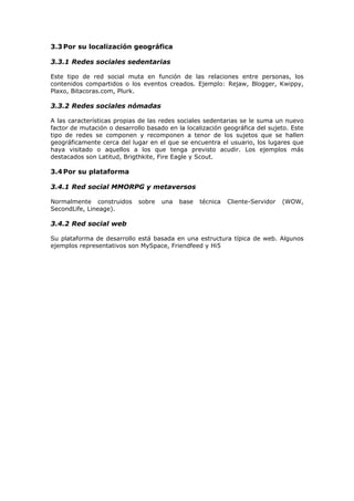 3.3 Por su localización geográfica
3.3.1 Redes sociales sedentarias
Este tipo de red social muta en función de las relaciones entre personas, los
contenidos compartidos o los eventos creados. Ejemplo: Rejaw, Blogger, Kwippy,
Plaxo, Bitacoras.com, Plurk.
3.3.2 Redes sociales nómadas
A las características propias de las redes sociales sedentarias se le suma un nuevo
factor de mutación o desarrollo basado en la localización geográfica del sujeto. Este
tipo de redes se componen y recomponen a tenor de los sujetos que se hallen
geográficamente cerca del lugar en el que se encuentra el usuario, los lugares que
haya visitado o aquellos a los que tenga previsto acudir. Los ejemplos más
destacados son Latitud, Brigthkite, Fire Eagle y Scout.
3.4 Por su plataforma
3.4.1 Red social MMORPG y metaversos
Normalmente construidos sobre una base técnica Cliente-Servidor (WOW,
SecondLife, Lineage).
3.4.2 Red social web
Su plataforma de desarrollo está basada en una estructura típica de web. Algunos
ejemplos representativos son MySpace, Friendfeed y Hi5
 