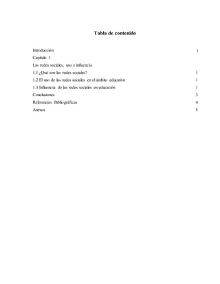 Tabla de contenido
Introducción i
Capítulo 1
Las redes sociales, uso e influencia
1.1 ¿Qué son las redes sociales? 1
1.2 El uso de las redes sociales en el ámbito educativo 1
1.3 Influencia de las redes sociales en educación 1
Conclusiones 3
Referencias Bibliográficas 4
Anexos 5
 