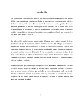 Introducción
Las redes sociales, como parte de la Web 2.0, han ganado popularidad en los últimos años. Esto es
debido a que se trata de una estructura que facilita las relaciones entre personas, evitando todo tipo
de barreras tanto culturales como físicas y permite la comunicación a nivel global y de manera
inmediata, permitiendo al individuo sentirse parte de una comunidad. En los últimos años, el uso
de las tecnologías de información en la docencia está en auge. Debido a las ventajas de las redes
sociales, éstas podrían ser útiles para el aprendizaje no presencial, posibilitando una comunicación
más fluida entre alumno y profesor.
Las redes sociales pueden favorecer la participación del alumno y nos ayudan a compartir de forma
instantánea todo tipo de información entre los miembros de la red. Sin embargo, el uso de redes
sociales en la docencia tiene como requisito el análisis de la metodología educativa a aplicar, para
poder sacar el máximo beneficio de su uso. Además, su utilización plantea diversas cuestiones que
es necesario analizar y resolver. El objetivo de esta investigación es determinar si el uso de las
redes sociales favorece el trabajo en el aprendizaje, de qué manera interactúan los alumnos, si la
comunicación se mejora tanto entre alumnos como entre alumno y profesor; y si aparecen nuevos
roles del profesor y estudiante.
Teniendo en cuenta que el aprendizaje es un proceso social, intercultural e interpersonal y el éxito
del uso de las redes sociales y la influencia que éstas pueden tener en los estudiantes; se pretende
tener un recurso educativo al alcance que nos facilite el proceso de enseñanza y a la vez sea más
dinámico e interesante, tomando en cuenta los intereses y necesidades de la comunidad educativa
en general. De esta manera obtener mejoras en el proceso y alcanzar los objetivos trazados para
lograr una enseñanza de calidad.
i
 