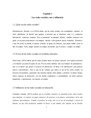 Capítulo 1
Las redes sociales, uso e influencia
1.1 ¿Qué son las redes sociales?
Morduchowicz Roxana, et al (2010) define que las redes sociales son comunidades virtuales, es
decir, plataformas de internet que agrupan a personas que se relacionan entre sí y comparten
información e intereses comunes. Este es justamente su principal objetivo: entablar contactos con
gente, ya sea para reencontrarse con antiguos vínculos o para generar nuevas amistades. Pertenecer
a una red social, le permite al usuario construir un grupo de contactos, que puede exhibir como su
lista de amigos. Estos amigos pueden ser amigos personales que él conoce, o amigos de amigos.
1.2 El uso de las redes sociales en el ámbito educativo
Prato Laura, (2010) afirma que las redes sociales tienen un enorme atractivo en el aspecto personal
y en relación por parte de quién las usa. Por esa razón mientras más es el número de participantes,
más es el interés que genera el proceso de interacción de ideas o de información para generar
nuevos conocimientos. Ésta es una de las ventajas que ofrece el uso de las redes sociales en
procesos de enseñanza, generando una estrecha relación entre alumno y profesor, al mismo tiempo
ofrece espacios de interacción con los demás compañeros y oportunidades de poder expresar
inquietudes o aportaciones a la materia en estudio.
1.3 Influencia de las redes sociales en educación
Fernández Antonio, (2015) sostiene que en el ámbito educativo la capacidad de las redes sociales
para mantener en contacto un grupo numeroso de personas es la primera característica de la cual
podemos aprovecharnos. Cuando el profesor no actúa solo en el uso de tecnologías a través de
internet, ya que otros profesores también lo hacen, o aun estando solo, dispone de un elevado
1
 