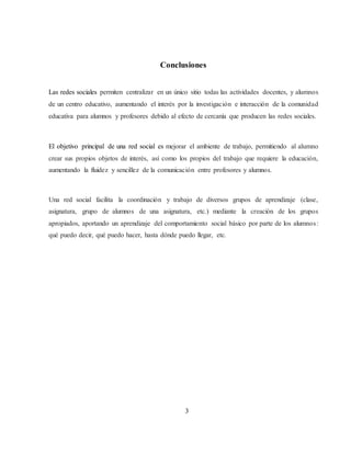 Conclusiones
Las redes sociales permiten centralizar en un único sitio todas las actividades docentes, y alumnos
de un centro educativo, aumentando el interés por la investigación e interacción de la comunidad
educativa para alumnos y profesores debido al efecto de cercanía que producen las redes sociales.
El objetivo principal de una red social es mejorar el ambiente de trabajo, permitiendo al alumno
crear sus propios objetos de interés, así como los propios del trabajo que requiere la educación,
aumentando la fluidez y sencillez de la comunicación entre profesores y alumnos.
Una red social facilita la coordinación y trabajo de diversos grupos de aprendizaje (clase,
asignatura, grupo de alumnos de una asignatura, etc.) mediante la creación de los grupos
apropiados, aportando un aprendizaje del comportamiento social básico por parte de los alumnos:
qué puedo decir, qué puedo hacer, hasta dónde puedo llegar, etc.
3
 