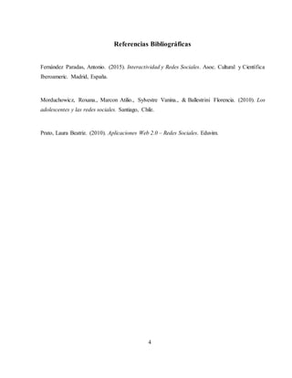 Referencias Bibliográficas
Fernández Paradas, Antonio. (2015). Interactividad y Redes Sociales. Asoc. Cultural y Científica
Iberoameric. Madrid, España.
Morduchowicz, Roxana., Marcon Atilio., Sylvestre Vanina., & Ballestrini Florencia. (2010). Los
adolescentes y las redes sociales. Santiago, Chile.
Prato, Laura Beatriz. (2010). Aplicaciones Web 2.0 – Redes Sociales. Eduvim.
4
 
