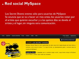 . Red social MySpace
 Los Secret Shows: evento sólo para usuarios de MySpace
 Se anuncia que se va a hacer un mes antes, los usuarios votan por
 el artista que quieren escuchar y a los quince días se devela el
 artista y el lugar, sin ninguna otra comunicación.
 