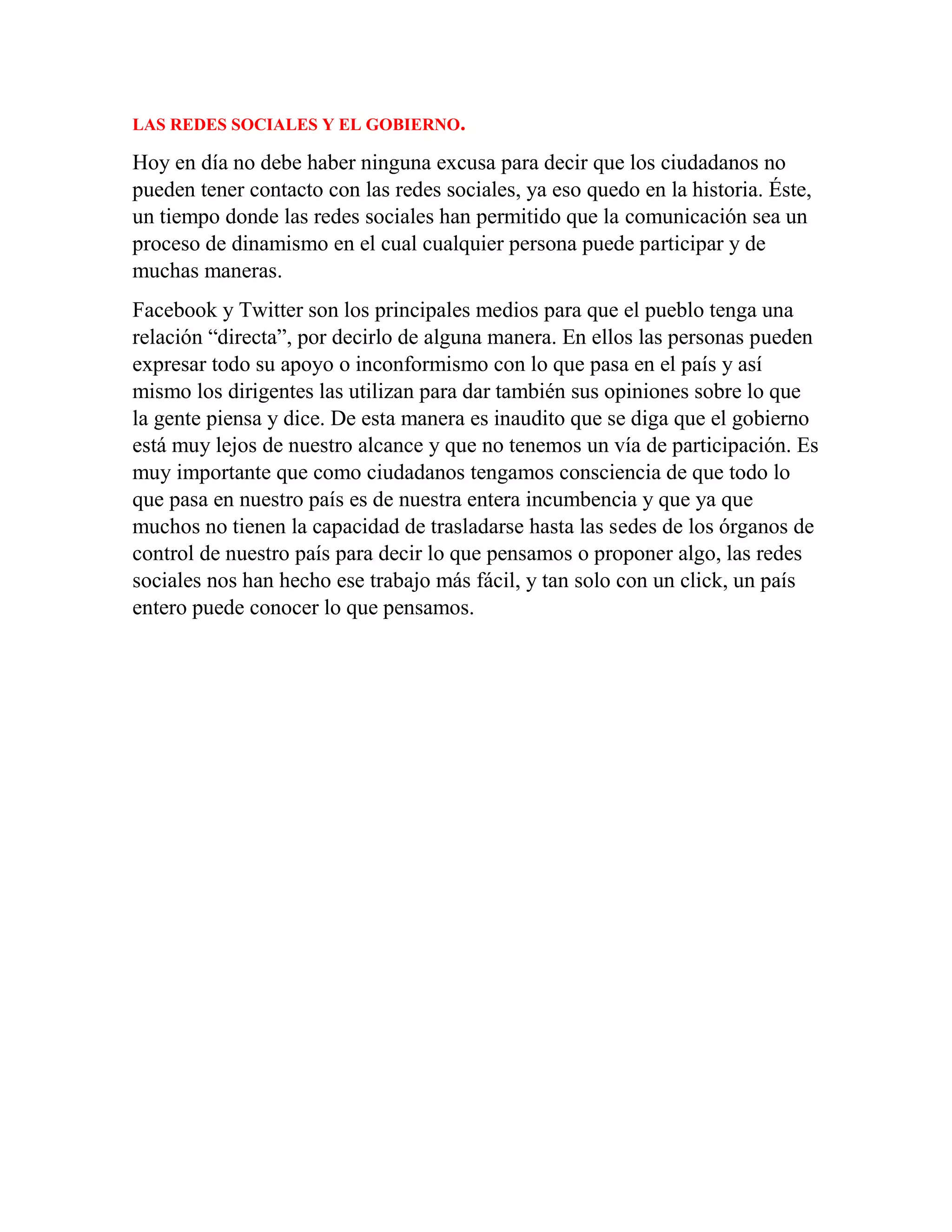 LAS REDES SOCIALES Y EL GOBIERNO.
Hoy en día no debe haber ninguna excusa para decir que los ciudadanos no
pueden tener contacto con las redes sociales, ya eso quedo en la historia. Éste,
un tiempo donde las redes sociales han permitido que la comunicación sea un
proceso de dinamismo en el cual cualquier persona puede participar y de
muchas maneras.
Facebook y Twitter son los principales medios para que el pueblo tenga una
relación “directa”, por decirlo de alguna manera. En ellos las personas pueden
expresar todo su apoyo o inconformismo con lo que pasa en el país y así
mismo los dirigentes las utilizan para dar también sus opiniones sobre lo que
la gente piensa y dice. De esta manera es inaudito que se diga que el gobierno
está muy lejos de nuestro alcance y que no tenemos un vía de participación. Es
muy importante que como ciudadanos tengamos consciencia de que todo lo
que pasa en nuestro país es de nuestra entera incumbencia y que ya que
muchos no tienen la capacidad de trasladarse hasta las sedes de los órganos de
control de nuestro país para decir lo que pensamos o proponer algo, las redes
sociales nos han hecho ese trabajo más fácil, y tan solo con un click, un país
entero puede conocer lo que pensamos.