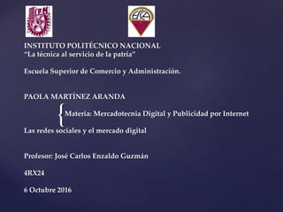 {
INSTITUTO POLITÉCNICO NACIONAL
“La técnica al servicio de la patria”
Escuela Superior de Comercio y Administración.
PAOLA MARTÍNEZ ARANDA
Materia: Mercadotecnia Digital y Publicidad por Internet
Las redes sociales y el mercado digital
Profesor: José Carlos Enzaldo Guzmán
4RX24
6 Octubre 2016
 