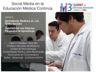 Social Media en la 
Educación Médica Continúa 
Carlo V Caballero Uribe MD 
Profesor Asociado de Medicina 
Unidad de Reumatologia. 
Universidades Norte y Libre Barranquilla 
Doctorando en Comunicacion 
Twitter : @carvicab #LIVSummit2014 
 