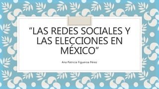 “LAS REDES SOCIALES Y
LAS ELECCIONES EN
MÉXICO”
Ana Patricia Figueroa Pérez
 