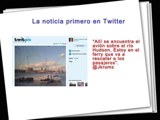 La noticia primero en Twitter


                  “Allí se encuentra el
                  avión sobre el río
                  Hudson. Estoy en el
                  ferry que va a
                  rescatar a los
                  pasajeros“.
                  @Jkrums
 