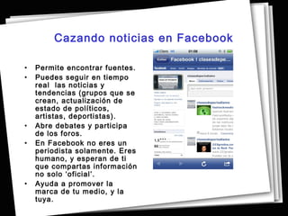 Cazando noticias en Facebook

•   Permite encontrar fuentes.
•   Puedes seguir en tiempo
    real las noticias y
    tendencias (grupos que se
    crean, actualización de
    estado de políticos,
    artistas, deportistas).
•   Abre debates y participa
    de los foros.
•   En Facebook no eres un
    periodista solamente. Eres
    humano, y esperan de ti
    que compartas información
    no solo ‘oficial’.
•   Ayuda a promover la
    marca de tu medio, y la
    tuya.
 