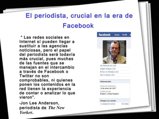 El periodista, crucial en la era de
                     Facebook
 “ Las redes sociales en
Internet sí pueden llegar a
sustituir a las agencias
noticiosas, pero el papel
del periodista será todavía
más crucial, pues muchas
de las fuentes que se
manejan en el intercambio
a través de Facebook o
Twitter no son
comprobables, ni quienes
ponen los contenidos en la
red tienen la experiencia
de contar o analizar lo que
vieron”.
-Jon Lee Anderson,
periodista de The New
Yorker.
 