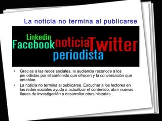 La noticia no termina al publicarse




•   Gracias a las redes sociales, la audiencia reconoce a los
    periodistas por el contenido que ofrecen y la conversación que
    entablan.
•   La noticia no termina al publicarse. Escuchar a los lectores en
    las redes sociales ayuda a actualizar el contenido, abrir nuevas
    líneas de investigación o desarrollar otras historias.
 