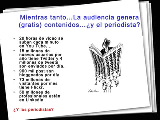 Mientras tanto…La audiencia genera
    (gratis) contenidos…¿y el periodista?

•   20 horas de video se
    suben cada minuto
    en You Tube.
•   18 millones de
    nuevos usuarios por
    año tiene Twitter y 4
    millones de tweets
    son enviados por día.
•   900 mil post son
    bloggeados por día
•   73 millones de
    visitantes por mes
    tiene Flickr.
•   50 millones de
    profesionales están
    en Linkedin.

¿Y los periodistas?
 