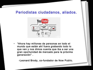 Periodistas ciudadanos, aliados.




•   “Ahora hay millones de personas en todo el
    mundo que están ahí fuera grabando todo lo
    que ven y nos dimos cuenta que iba a ser una
    gran oportunidad de mercado para la próxima
    generación” .

     -Leonard Brody, co-fundador de Now Public.
 