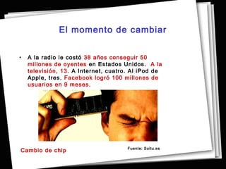 El momento de cambiar


•   A la radio le costó 38 años conseguir 50
    millones de oyentes  en Estados Unidos. A la
    televisión, 13.  A Internet, cuatro. Al iPod de
    Apple, tres. Facebook logró 100 millones de
    usuarios en 9 meses.




                                       Fuente: Soitu.es
Cambio de chip
 