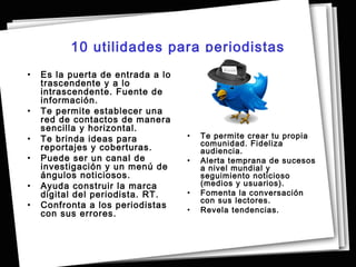 10 utilidades para periodistas
•   Es la puerta de entrada a lo
    trascendente y a lo
    intrascendente. Fuente de
    información.
•   Te permite establecer una
    red de contactos de manera
    sencilla y horizontal.
•   Te brinda ideas para           •   Te permite crear tu propia
                                       comunidad. Fideliza
    reportajes y coberturas.           audiencia.
•   Puede ser un canal de          •   Alerta temprana de sucesos
    investigación y un menú de         a nivel mundial y
    ángulos noticiosos.                seguimiento noticioso
•   Ayuda construir la marca           (medios y usuarios).
    digital del periodista. RT.    •   Fomenta la conversación
                                       con sus lectores.
•   Confronta a los periodistas
    con sus errores.               •   Revela tendencias.
 