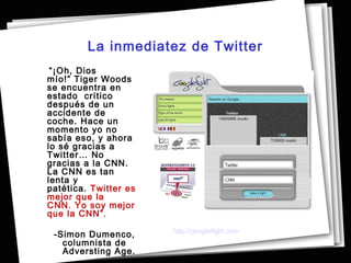 La inmediatez de Twitter
 “¡Oh, Dios
mío!” Tiger Woods
se encuentra en
estado crítico
después de un
accidente de
coche. Hace un
momento yo no
sabía eso, y ahora
lo sé gracias a
Twitter… No
gracias a la CNN.
La CNN es tan
lenta y
patética. Twitter es
mejor que la
CNN. Yo soy mejor
que la CNN”.
                       http://googlefight.com
 -Simon Dumenco,
   columnista de
   Adversting Age.
 