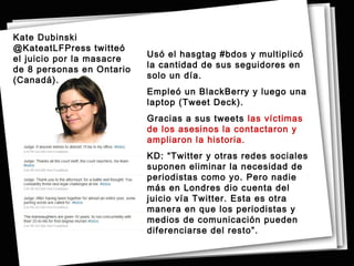 Kate Dubinski
@KateatLFPress twitteó
                           Usó el hasgtag #bdos y multiplicó
el juicio por la masacre
                           la cantidad de sus seguidores en
de 8 personas en Ontario
                           solo un día.
(Canadá).
                           Empleó un BlackBerry y luego una
                           laptop (Tweet Deck).
                           Gracias a sus tweets las víctimas
                           de los asesinos la contactaron y
                           ampliaron la historia.
                           KD: “Twitter y otras redes sociales
                           suponen eliminar la necesidad de
                           periodistas como yo. Pero nadie
                           más en Londres dio cuenta del
                           juicio vía Twitter. Esta es otra
                           manera en que los periodistas y
                           medios de comunicación pueden
                           diferenciarse del resto”.
 