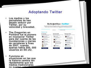 Adoptando Twitter
•   Los medios y los
    periodistas se han
    dejado seducir por
    Twitter, por su
    velocidad y brevedad.

•   The Oregonian en
    Portland fue el pionero
    en incorporar Twitter
    para dar cuenta de las
    inundaciones y cierres
    de carreteras a fines
    de 2007, cuando
    apenas había 500, 000
    usuarios en EE.UU. 

•   Funciona en
    situaciones en las que
    la historia cambia tan
    rápidamente que los
    medios tradicionales
    no pueden actualizar.
 