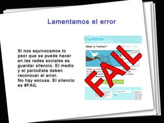 Lamentamos el error



Si nos equivocamos lo
peor que se puede hacer
en las redes sociales es
guardar silencio. El medio
y el periodista deben
reconocer el error.
No hay excusa. El silencio
es #FAIL
 