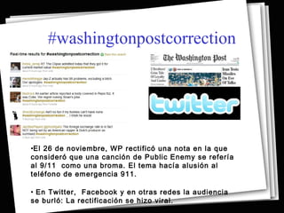 #washingtonpostcorrection




•El 26 de noviembre, WP rectificó una nota en la que
consideró que una canción de Public Enemy se refería
al 9/11 como una broma. El tema hacía alusión al
teléfono de emergencia 911.

• En Twitter, Facebook y en otras redes la audiencia
se burló: La rectificación se hizo viral.
 