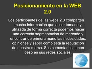 Posicionamiento en la WEB 2.0Los participantes de las webs 2.0 comparten mucha información que al ser tomada y utilizada de forma correcta podemos hacer una correcta segmentación de mercado y encontrar de primera mano las necesidades, opiniones y saber como está la reputación de nuestra marca. Sus comentarios tienen peso en sus redes sociales.