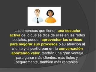Las empresas que tienen una escucha activade lo que se dice de ellas en las redes sociales, pueden aprovechar las críticas para mejorar sus procesoso su atención al cliente y si participan en la conversación aportando valor, tendrán una gran ventaja para ganar más clientes, más fieles y, seguramente, también más rentables.