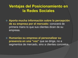 Ventajas del Posicionamiento en la Redes SocialesAporta mucha información sobre la percepción de su empresa por el mercado:conocerá de primera mano lo que sus clientes dicen de su empresa.Humaniza su empresa al personalizar su presencia en una “voz” que se dirige, no a segmentos de mercado, sino a clientes concretos.