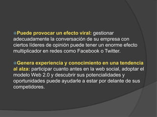 Puede provocar un efecto viral:gestionar adecuadamente la conversación de su empresa con ciertos líderes de opinión puede tener un enorme efecto multiplicador en redes como Facebook o Twitter.Genera experiencia y conocimiento en una tendencia al alza:participar cuanto antes en la web social, adoptar el modelo Web 2.0 y descubrir sus potencialidades y oportunidades puede ayudarle a estar por delante de sus competidores.