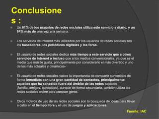 Conclusiones :Un 61% de los usuarios de redes sociales utiliza este servicio a diario, y un 84% más de una vez a la semana.Los servicios de Internet más utilizados por los usuarios de redes sociales son los buscadores, los periódicos digitales y los foros.El usuario de redes sociales dedica más tiempo a este servicio que a otros servicios de Internet o incluso que a los medios convencionales, ya que es el medio que más le gusta, principalmente por considerarlo el más divertido y uno de los más actúales y dinámicos-El usuario de redes sociales valora la importancia de compartir contenidos de forma inmediata con una gran cantidad de contactos, principalmente aquellos que ha conocido fuera del ámbito de las redes sociales (familia, amigos, conocidos), aunque de forma secundaria, también utiliza las redes sociales online para conocer gente.Otros motivos de uso de las redes sociales son la búsqueda de ideas para llevar a cabo en el tiempo libre y el uso de juegos y aplicaciones.Fuente: IAC