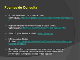 Fuentes de ConsultaEl posicionamiento de la marca, José Domínguez, http://www.gestiopolis.com/Canales4/mkt/posimarcas.htmPosicionamiento en redes sociales o Social Media Optimization, http://www.humanlevel.com/redes-sociales.htmlWeb 2.0 y las Redes Sociales, www.i2e.com.esInforme sobre Redes Sociales, http://www.slideshare.net/IAB_Spain/informe-sobre-redes-sociales-en-espaaRedes Sociales como promocionar la empresa en las redes http://www.slideshare.net/humanlevel/redes-sociales-cmo-promocionar-la-empresa-en-las-redes-sociales