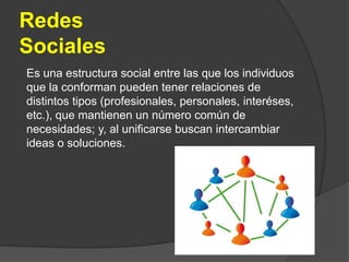 Redes SocialesEs una estructura social entre las que los individuos que la conforman pueden tener relaciones de distintos tipos (profesionales, personales, interéses, etc.), que mantienen un número común de necesidades; y, al unificarse buscan intercambiar ideas o soluciones.