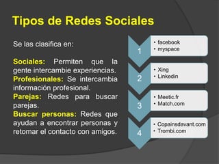 Tipos de Redes SocialesSe las clasifica en:Sociales: Permiten que la gente intercambie experiencias.Profesionales: Se intercambia información profesional.Parejas: Redes para buscar parejas.Buscar personas: Redes que ayudan a encontrar personas y retomar el contacto con amigos.