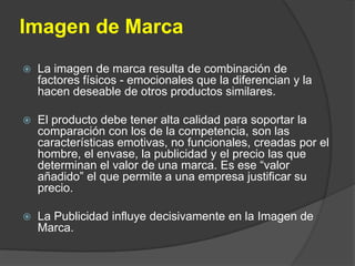 Imagen de MarcaLa imagen de marca resulta de combinación de factores físicos - emocionales que la diferencian y la hacen deseable de otros productos similares. El producto debe tener alta calidad para soportar la comparación con los de la competencia, son las características emotivas, no funcionales, creadas por el hombre, el envase, la publicidad y el precio las que determinan el valor de una marca. Es ese “valor añadido” el que permite a una empresa justificar su precio.La Publicidad influye decisivamente en la Imagen de Marca.