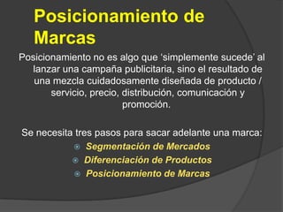 Posicionamiento de MarcasPosicionamiento no es algo que ‘simplemente sucede’ al lanzar una campaña publicitaria, sino el resultado de una mezcla cuidadosamente diseñada de producto / servicio, precio, distribución, comunicación y promoción. Se necesita tres pasos para sacar adelante una marca: Segmentación de MercadosDiferenciación de ProductosPosicionamiento de Marcas