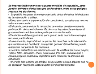 Es imprescindible mantener algunas medidas de seguridad, pues
pueden correrse ciertos riesgos en Facebook, entre estos peligros
resaltan los siguientes:
• Es posible irrespetar el manejo adecuado de los derechos intelectuales
de la información a utilizar.
•Abuso en cuanto a la generación de conocimiento excesivo que no crea
valor a la comunidad.
•El docente puede olvidar la necesidad de motivar constantemente la
participación de los estudiantes. Es de suma importancia mantener el
grupo motivado e interesado a participar constantemente.
•El estudiante debe organizarse para que no se le acumulen mensajes,
recursos y actividades.
•Como docente, la posibilidad de perder los derechos de la información
que suministre en Facebook, esto podría generar desconfianza y cierta
resistencia por parte de los docentes.
•Encontrar distractores no relacionados con la temática del curso: juegos,
videos, fotos, mensajes, chats, entre otros. Por esto, la motivación e
interés juega un papel muy importante para mantener la atención del
estudiante.
•Tener una lista enorme de amigos, de los cuales existan algunos que no
se conozcan realmente. Estos pueden ser malintencionados
 