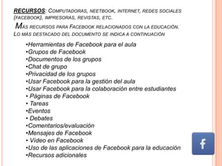 RECURSOS: COMPUTADORAS, NEETBOOK, INTERNET, REDES SOCIALES
(FACEBOOK), IMPRESORAS, REVISTAS, ETC.
MÁS RECURSOS PARA FACEBOOK RELACIONADOS CON LA EDUCACIÓN.
LO MÁS DESTACADO DEL DOCUMENTO SE INDICA A CONTINUACIÓN
    •Herramientas de Facebook para el aula
    •Grupos de Facebook
    •Documentos de los grupos
    •Chat de grupo
    •Privacidad de los grupos
    •Usar Facebook para la gestión del aula
    •Usar Facebook para la colaboración entre estudiantes
    • Páginas de Facebook
    • Tareas
    •Eventos
    • Debates
    •Comentarios/evaluación
    •Mensajes de Facebook
    • Vídeo en Facebook
    •Uso de las aplicaciones de Facebook para la educación
    •Recursos adicionales
 