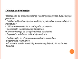 Criterios de Evaluación

•Realización de preguntas claras y concretas sobre las dudas que se
presenten
• Solidaridad frente a sus compañeros, ayudando a evacuar dudas e
inquietudes
• Utilización correcta de la cartografía propuesta
• Descripción y asociación de imágenes
•Correcto manejo de las aplicaciones solicitadas
• Exposición y defensa del trabajo realizado.
•Participación en el grupo con sus dudas, consultas,
Sugerencias y opiniones
• Constante aporte que indiquen que seguimiento de los temas
tratados
 