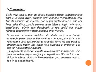  Conclusión:
Cada vez más el uso las redes sociales crece, especialmente
para el público joven, quienes son usuarios constantes de este
tipo de espacios en Internet, por lo que implementar su uso con
fines educativos puede generar gran interés. Aquí intentamos
enseñarles cómo usar Facebook, la red social con mayor
número de usuarios y herramientas en el mundo.
El acceso a redes sociales sin duda será una buena
estrategia para conocer herramientas no solo para estar a la
vanguardia de la tecnología, sino de las opciones que éstas le
ofrecen para hacer una clase más divertida y enfocada a lo
que los estudiantes les gusta.
Es importante tener en cuenta que esta red no funciona solo
para encontrar viejos amigos y compartir las últimas fotos, en
el fondo ofrece diversas herramientas que permiten usarse
con fines pedagógicos.
 