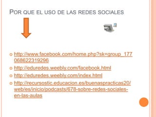 POR QUE EL USO DE LAS REDES SOCIALES




 http://www.facebook.com/home.php?sk=group_177
  068622319296
 http://eduredes.weebly.com/facebook.html

 http://eduredes.weebly.com/index.html

 http://recursostic.educacion.es/buenaspracticas20/
  web/es/inicio/podcasts/678-sobre-redes-sociales-
  en-las-aulas
 